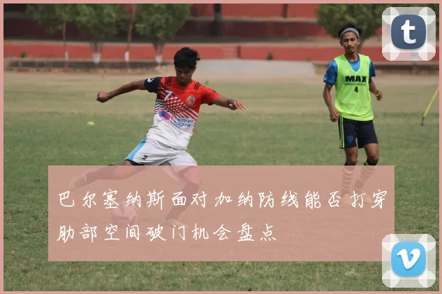 巴尔塞纳斯面对加纳防线能否打穿肋部空间破门机会盘点