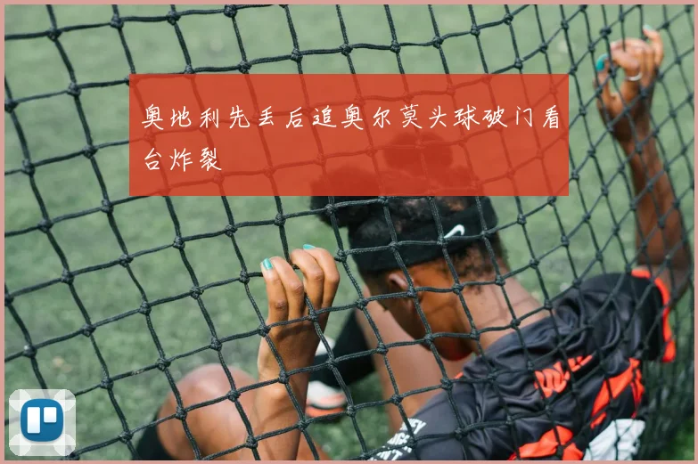奥地利先丢后追奥尔莫头球破门看台炸裂