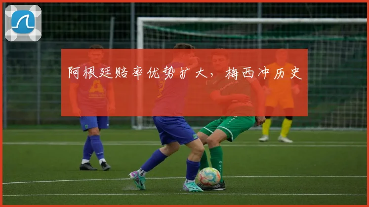 阿根廷赔率优势扩大，梅西冲历史