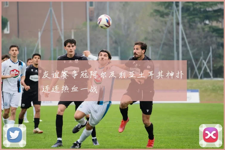 友谊赛争冠阿尔及利亚土耳其神扑连连热血一战
