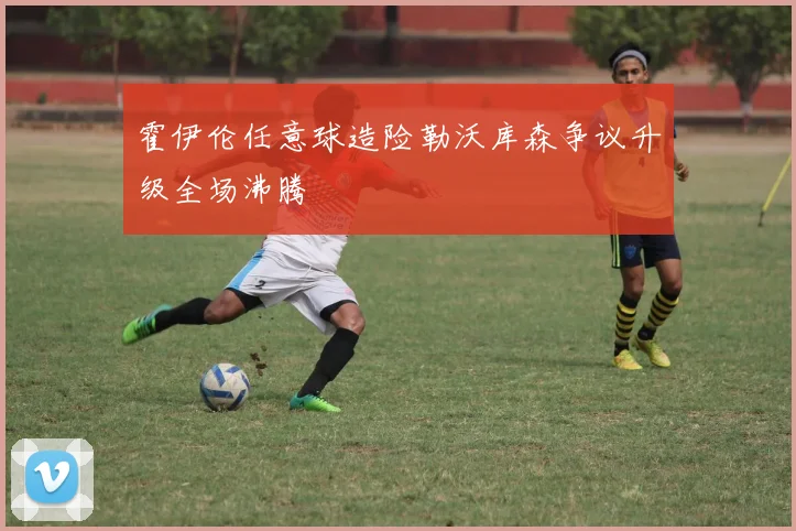霍伊伦任意球造险勒沃库森争议升级全场沸腾
