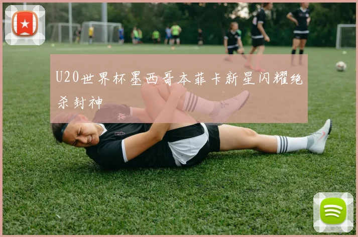 U20世界杯墨西哥本菲卡新星闪耀绝杀封神