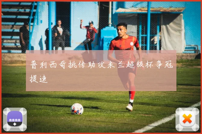 普利西奇挑传助攻米兰超级杯争冠提速