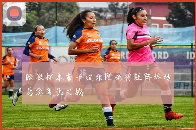 欧联杯本菲卡波尔图老将压阵终结悬念复仇之战