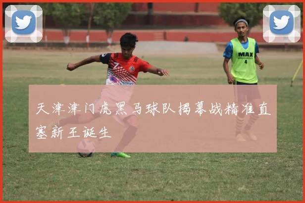 天津津门虎黑马球队揭幕战精准直塞新王诞生
