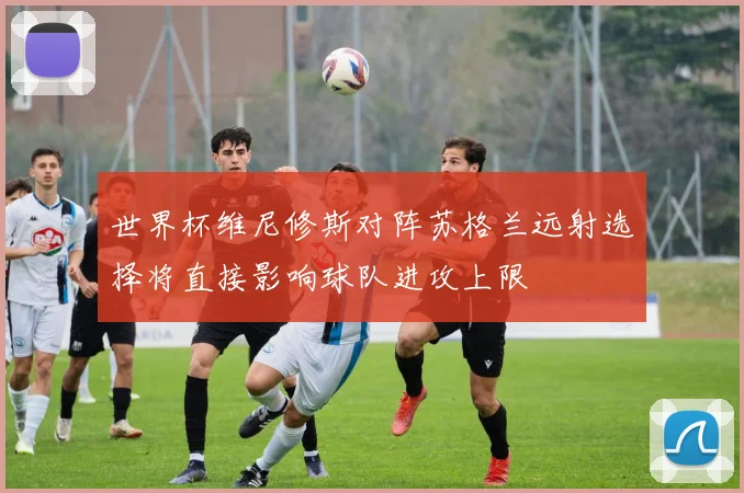 世界杯维尼修斯对阵苏格兰远射选择将直接影响球队进攻上限