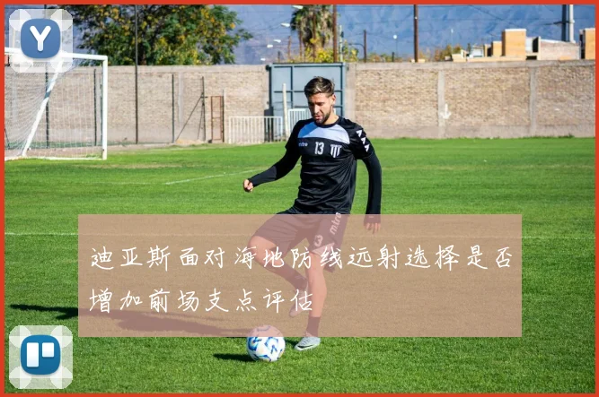迪亚斯面对海地防线远射选择是否增加前场支点评估