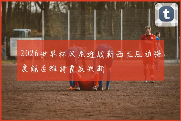 2026世界杯汉尼迎战新西兰压迫强度能否维持首发判断