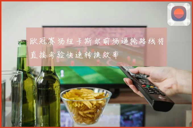 欧冠赛场纽卡斯尔前场逼抢路线将直接考验快速转换效率