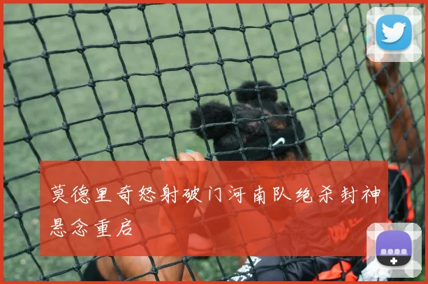 莫德里奇怒射破门河南队绝杀封神悬念重启