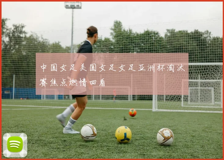 中国女足美国女足女足亚洲杯淘汰赛焦点燃情回看