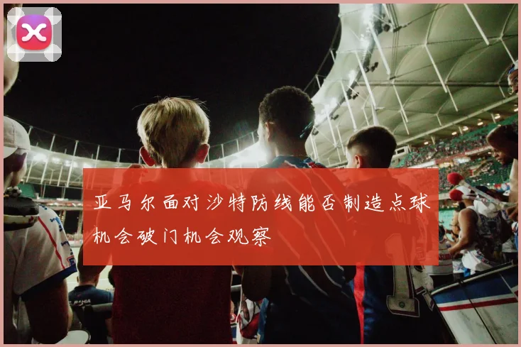 亚马尔面对沙特防线能否制造点球机会破门机会观察