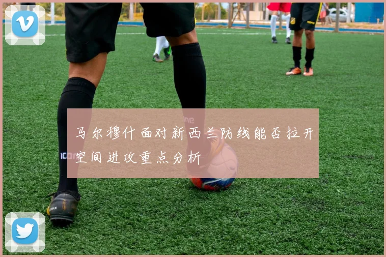 马尔穆什面对新西兰防线能否拉开空间进攻重点分析