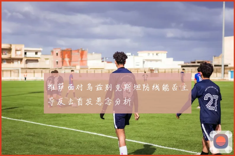 维萨面对乌兹别克斯坦防线能否主导反击首发悬念分析