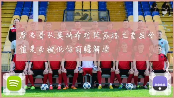 摩洛哥队奥纳希对阵苏格兰首发价值是否被低估前瞻解读
