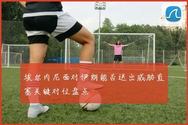 埃尔内尼面对伊朗能否送出威胁直塞关键对位盘点