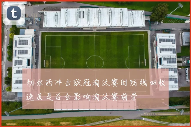 切尔西冲击欧冠淘汰赛时防线回收速度是否会影响淘汰赛前景