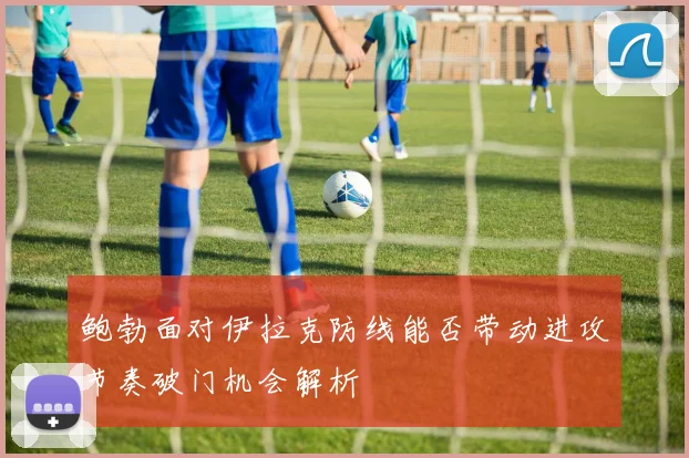 鲍勃面对伊拉克防线能否带动进攻节奏破门机会解析