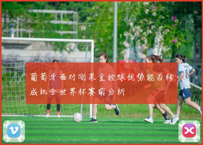 葡萄牙面对刚果金控球优势能否转成机会世界杯赛前分析