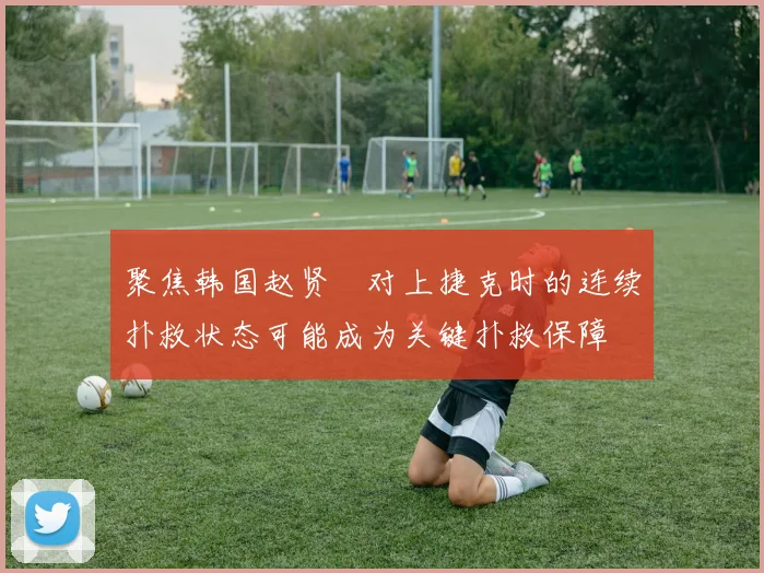 聚焦韩国赵贤祐对上捷克时的连续扑救状态可能成为关键扑救保障