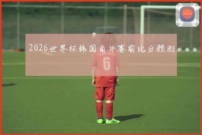 2026世界杯韩国南非赛前比分预测